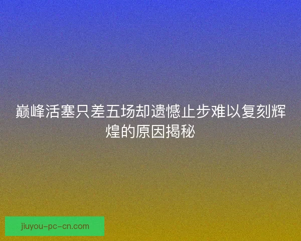 巅峰活塞只差五场却遗憾止步难以复刻辉煌的原因揭秘
