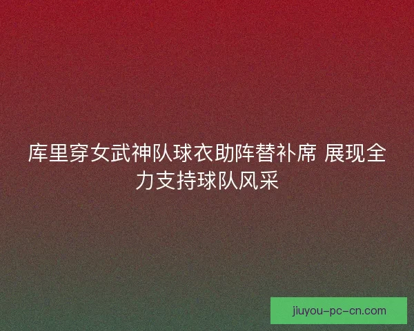 库里穿女武神队球衣助阵替补席 展现全力支持球队风采