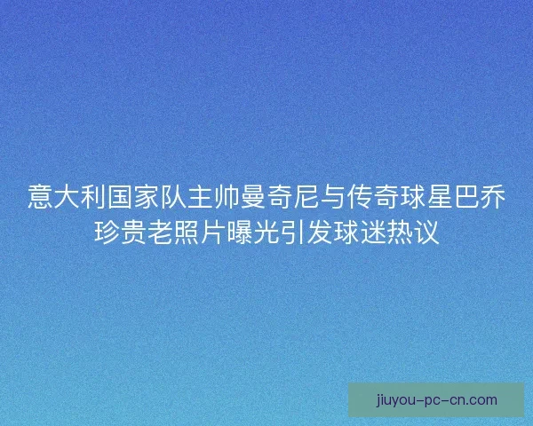 意大利国家队主帅曼奇尼与传奇球星巴乔珍贵老照片曝光引发球迷热议