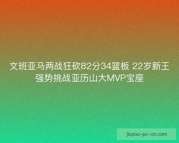 文班亚马两战狂砍82分34篮板 22岁新王强势挑战亚历山大MVP宝座