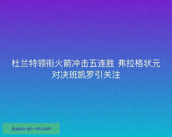 杜兰特领衔火箭冲击五连胜 弗拉格状元对决班凯罗引关注
