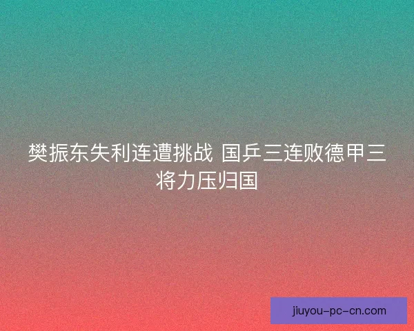 樊振东失利连遭挑战 国乒三连败德甲三将力压归国