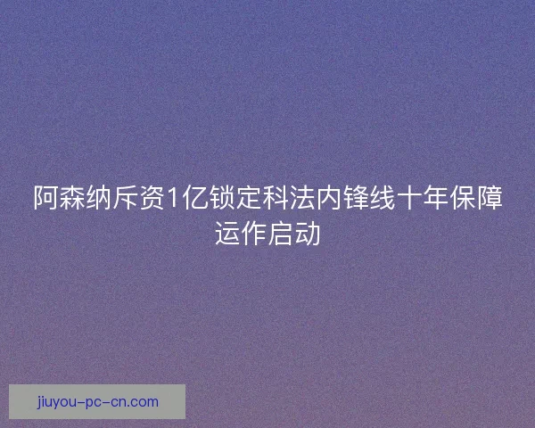 阿森纳斥资1亿锁定科法内锋线十年保障运作启动
