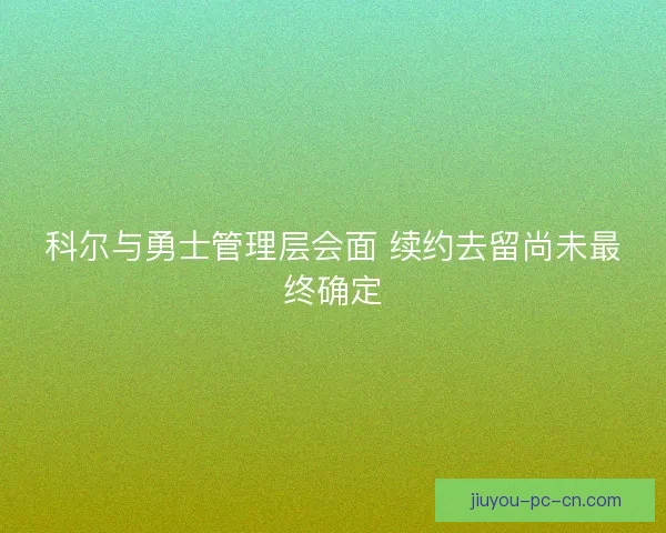 科尔与勇士管理层会面 续约去留尚未最终确定