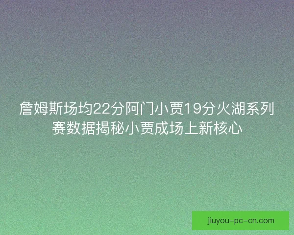 詹姆斯场均22分阿门小贾19分火湖系列赛数据揭秘小贾成场上新核心