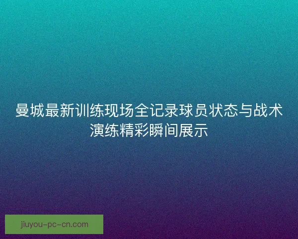 曼城最新训练现场全记录球员状态与战术演练精彩瞬间展示
