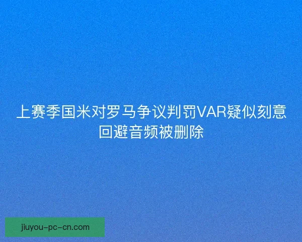 上赛季国米对罗马争议判罚VAR疑似刻意回避音频被删除