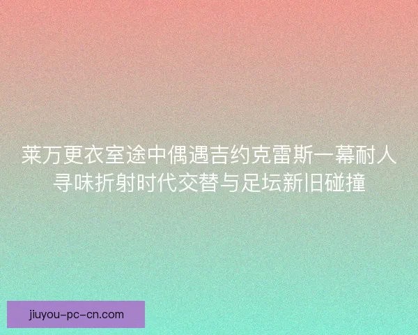 莱万更衣室途中偶遇吉约克雷斯一幕耐人寻味折射时代交替与足坛新旧碰撞