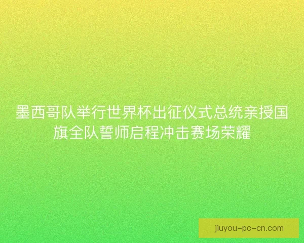 墨西哥队举行世界杯出征仪式总统亲授国旗全队誓师启程冲击赛场荣耀 墨西哥队举行世界杯出征仪式总统亲授国旗全队誓师启程冲击赛场荣耀