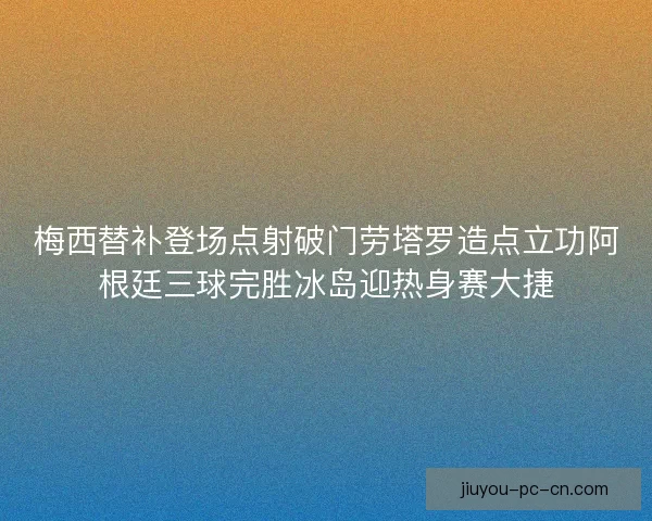 梅西替补登场点射破门劳塔罗造点立功阿根廷三球完胜冰岛迎热身赛大捷