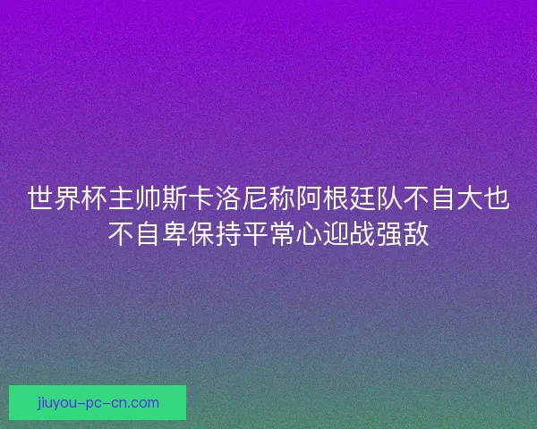 世界杯主帅斯卡洛尼称阿根廷队不自大也不自卑保持平常心迎战强敌