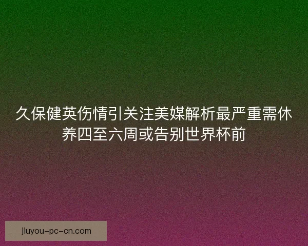 久保健英伤情引关注美媒解析最严重需休养四至六周或告别世界杯前